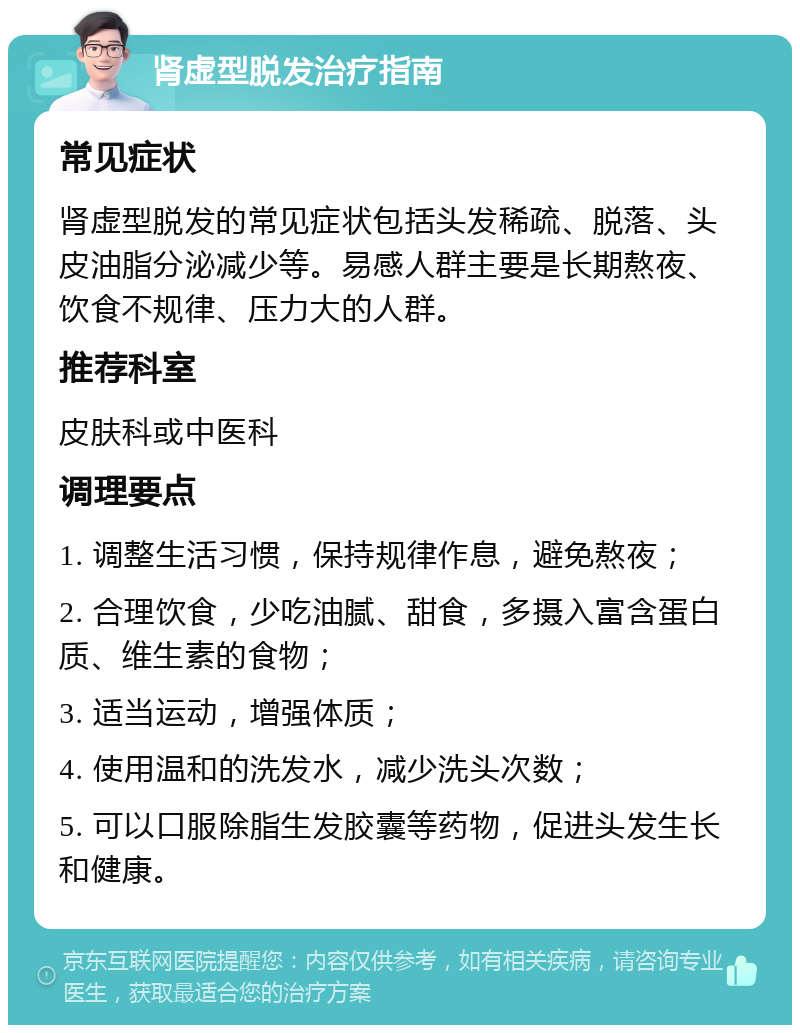 肾虚型脱发治疗指南 常见症状 肾虚型脱发的常见症状包括头发稀疏、脱落、头皮油脂分泌减少等。易感人群主要是长期熬夜、饮食不规律、压力大的人群。 推荐科室 皮肤科或中医科 调理要点 1. 调整生活习惯，保持规律作息，避免熬夜； 2. 合理饮食，少吃油腻、甜食，多摄入富含蛋白质、维生素的食物； 3. 适当运动，增强体质； 4. 使用温和的洗发水，减少洗头次数； 5. 可以口服除脂生发胶囊等药物，促进头发生长和健康。