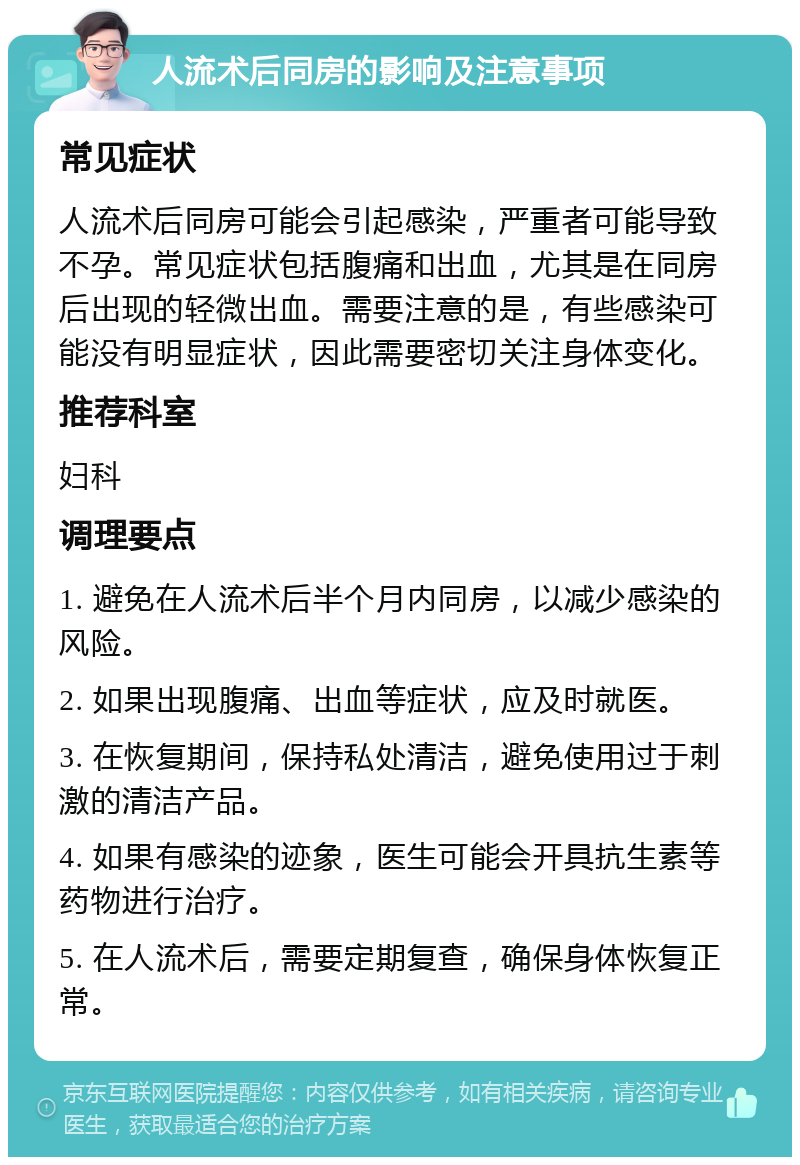 人流术后同房的影响及注意事项 常见症状 人流术后同房可能会引起感染，严重者可能导致不孕。常见症状包括腹痛和出血，尤其是在同房后出现的轻微出血。需要注意的是，有些感染可能没有明显症状，因此需要密切关注身体变化。 推荐科室 妇科 调理要点 1. 避免在人流术后半个月内同房，以减少感染的风险。 2. 如果出现腹痛、出血等症状，应及时就医。 3. 在恢复期间，保持私处清洁，避免使用过于刺激的清洁产品。 4. 如果有感染的迹象，医生可能会开具抗生素等药物进行治疗。 5. 在人流术后，需要定期复查，确保身体恢复正常。