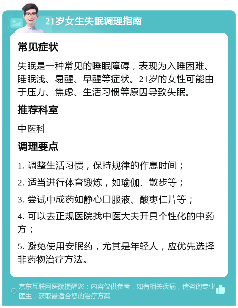 21岁女生失眠调理指南 常见症状 失眠是一种常见的睡眠障碍，表现为入睡困难、睡眠浅、易醒、早醒等症状。21岁的女性可能由于压力、焦虑、生活习惯等原因导致失眠。 推荐科室 中医科 调理要点 1. 调整生活习惯，保持规律的作息时间； 2. 适当进行体育锻炼，如瑜伽、散步等； 3. 尝试中成药如静心口服液、酸枣仁片等； 4. 可以去正规医院找中医大夫开具个性化的中药方； 5. 避免使用安眠药，尤其是年轻人，应优先选择非药物治疗方法。