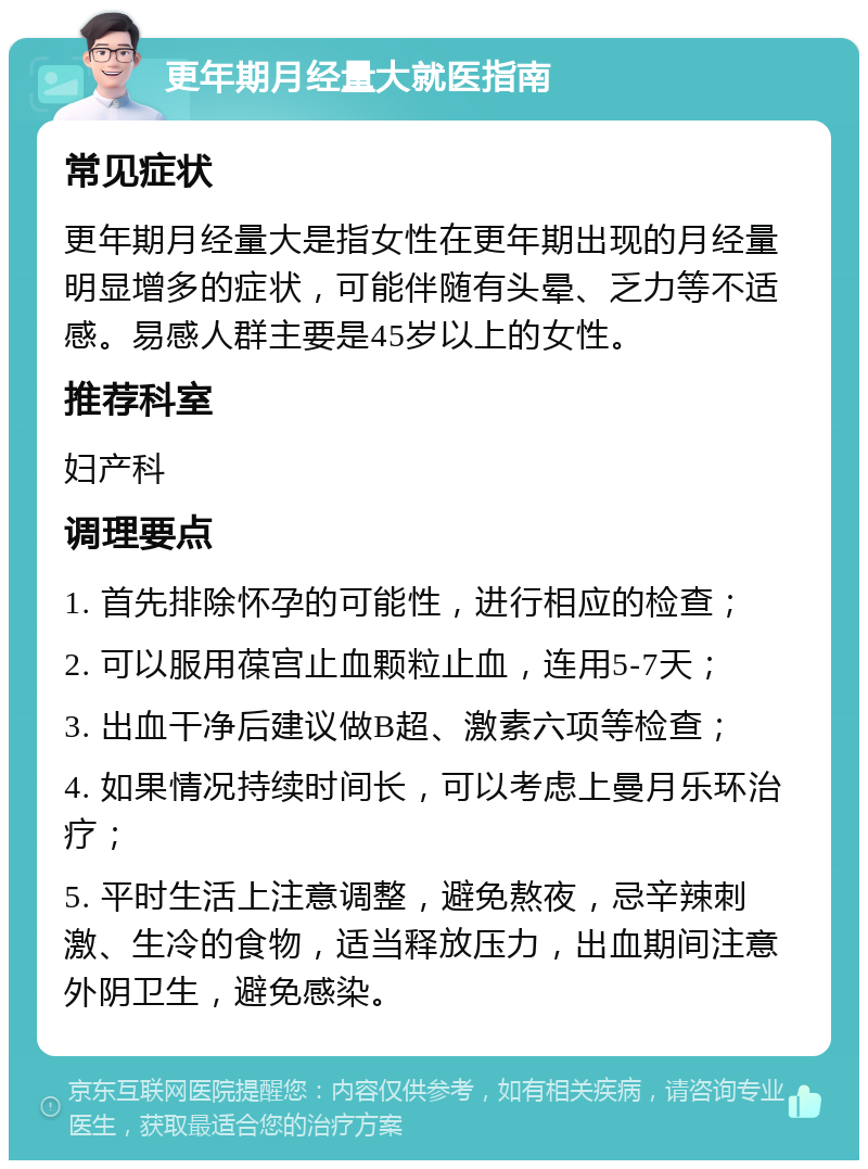 更年期月经量大就医指南 常见症状 更年期月经量大是指女性在更年期出现的月经量明显增多的症状，可能伴随有头晕、乏力等不适感。易感人群主要是45岁以上的女性。 推荐科室 妇产科 调理要点 1. 首先排除怀孕的可能性，进行相应的检查； 2. 可以服用葆宫止血颗粒止血，连用5-7天； 3. 出血干净后建议做B超、激素六项等检查； 4. 如果情况持续时间长，可以考虑上曼月乐环治疗； 5. 平时生活上注意调整，避免熬夜，忌辛辣刺激、生冷的食物，适当释放压力，出血期间注意外阴卫生，避免感染。