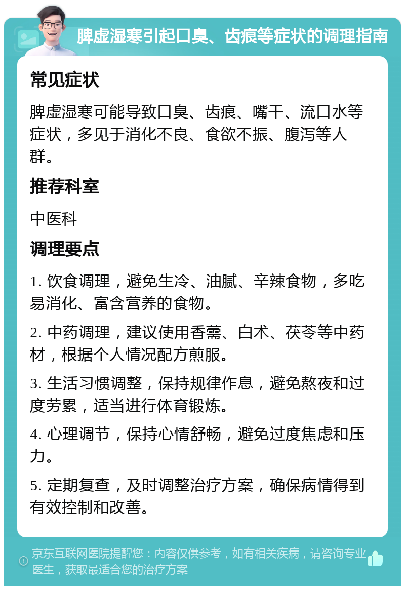 脾虚湿寒引起口臭、齿痕等症状的调理指南 常见症状 脾虚湿寒可能导致口臭、齿痕、嘴干、流口水等症状，多见于消化不良、食欲不振、腹泻等人群。 推荐科室 中医科 调理要点 1. 饮食调理，避免生冷、油腻、辛辣食物，多吃易消化、富含营养的食物。 2. 中药调理，建议使用香薷、白术、茯苓等中药材，根据个人情况配方煎服。 3. 生活习惯调整，保持规律作息，避免熬夜和过度劳累，适当进行体育锻炼。 4. 心理调节，保持心情舒畅，避免过度焦虑和压力。 5. 定期复查，及时调整治疗方案，确保病情得到有效控制和改善。