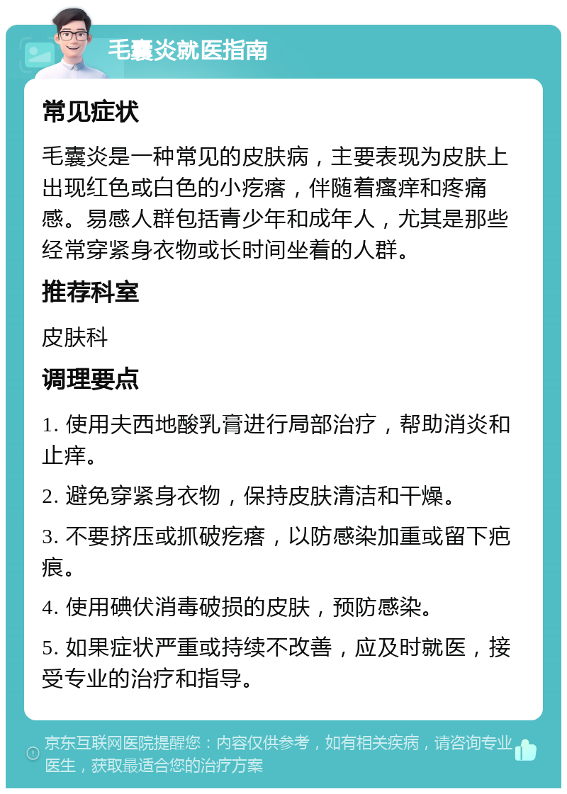 毛囊炎就医指南 常见症状 毛囊炎是一种常见的皮肤病，主要表现为皮肤上出现红色或白色的小疙瘩，伴随着瘙痒和疼痛感。易感人群包括青少年和成年人，尤其是那些经常穿紧身衣物或长时间坐着的人群。 推荐科室 皮肤科 调理要点 1. 使用夫西地酸乳膏进行局部治疗，帮助消炎和止痒。 2. 避免穿紧身衣物，保持皮肤清洁和干燥。 3. 不要挤压或抓破疙瘩，以防感染加重或留下疤痕。 4. 使用碘伏消毒破损的皮肤，预防感染。 5. 如果症状严重或持续不改善，应及时就医，接受专业的治疗和指导。