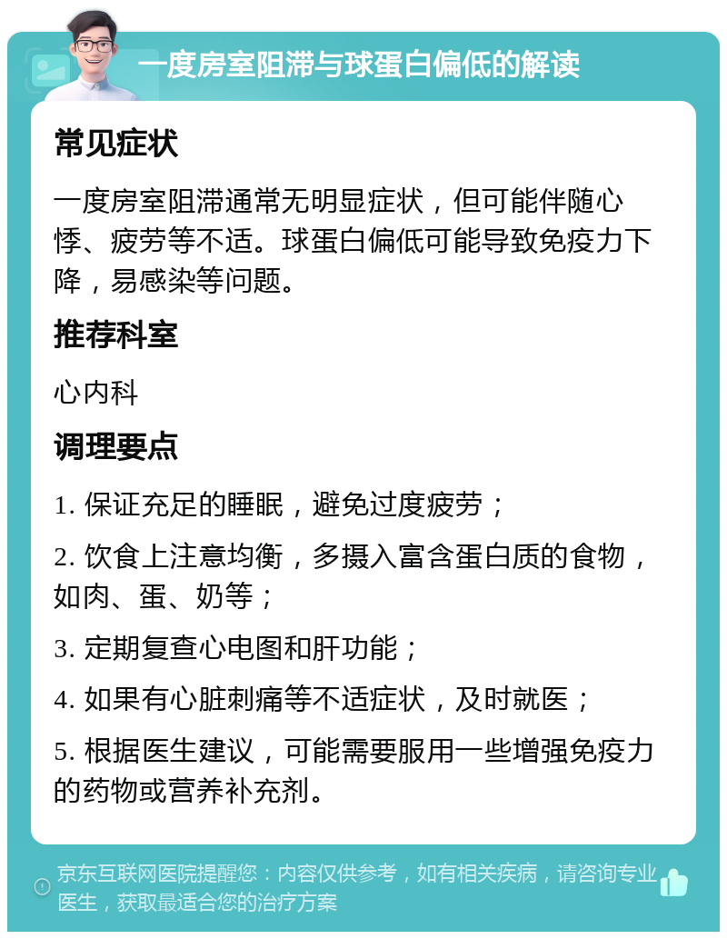 一度房室阻滞与球蛋白偏低的解读 常见症状 一度房室阻滞通常无明显症状，但可能伴随心悸、疲劳等不适。球蛋白偏低可能导致免疫力下降，易感染等问题。 推荐科室 心内科 调理要点 1. 保证充足的睡眠，避免过度疲劳； 2. 饮食上注意均衡，多摄入富含蛋白质的食物，如肉、蛋、奶等； 3. 定期复查心电图和肝功能； 4. 如果有心脏刺痛等不适症状，及时就医； 5. 根据医生建议，可能需要服用一些增强免疫力的药物或营养补充剂。