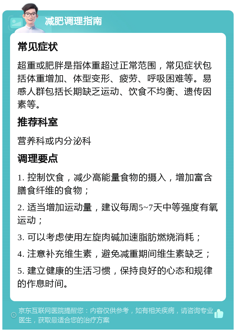 减肥调理指南 常见症状 超重或肥胖是指体重超过正常范围，常见症状包括体重增加、体型变形、疲劳、呼吸困难等。易感人群包括长期缺乏运动、饮食不均衡、遗传因素等。 推荐科室 营养科或内分泌科 调理要点 1. 控制饮食，减少高能量食物的摄入，增加富含膳食纤维的食物； 2. 适当增加运动量，建议每周5~7天中等强度有氧运动； 3. 可以考虑使用左旋肉碱加速脂肪燃烧消耗； 4. 注意补充维生素，避免减重期间维生素缺乏； 5. 建立健康的生活习惯，保持良好的心态和规律的作息时间。