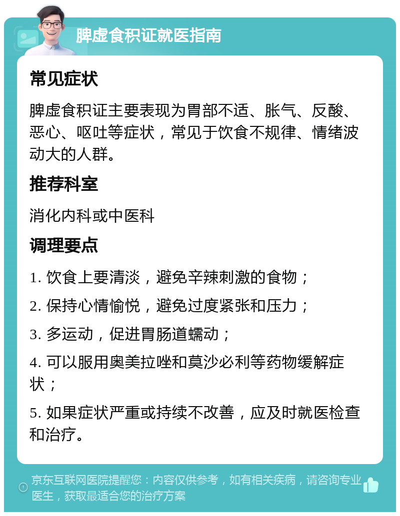 脾虚食积证就医指南 常见症状 脾虚食积证主要表现为胃部不适、胀气、反酸、恶心、呕吐等症状，常见于饮食不规律、情绪波动大的人群。 推荐科室 消化内科或中医科 调理要点 1. 饮食上要清淡，避免辛辣刺激的食物； 2. 保持心情愉悦，避免过度紧张和压力； 3. 多运动，促进胃肠道蠕动； 4. 可以服用奥美拉唑和莫沙必利等药物缓解症状； 5. 如果症状严重或持续不改善，应及时就医检查和治疗。