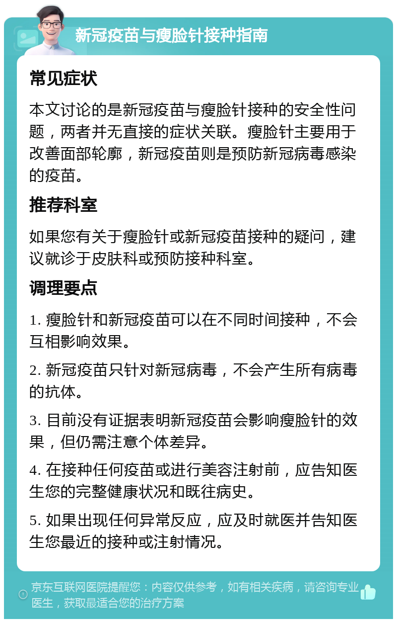 新冠疫苗与瘦脸针接种指南 常见症状 本文讨论的是新冠疫苗与瘦脸针接种的安全性问题，两者并无直接的症状关联。瘦脸针主要用于改善面部轮廓，新冠疫苗则是预防新冠病毒感染的疫苗。 推荐科室 如果您有关于瘦脸针或新冠疫苗接种的疑问，建议就诊于皮肤科或预防接种科室。 调理要点 1. 瘦脸针和新冠疫苗可以在不同时间接种，不会互相影响效果。 2. 新冠疫苗只针对新冠病毒，不会产生所有病毒的抗体。 3. 目前没有证据表明新冠疫苗会影响瘦脸针的效果，但仍需注意个体差异。 4. 在接种任何疫苗或进行美容注射前，应告知医生您的完整健康状况和既往病史。 5. 如果出现任何异常反应，应及时就医并告知医生您最近的接种或注射情况。