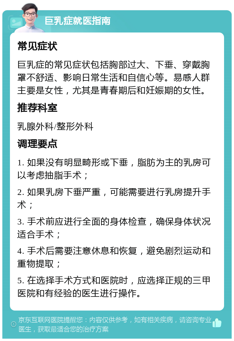 巨乳症就医指南 常见症状 巨乳症的常见症状包括胸部过大、下垂、穿戴胸罩不舒适、影响日常生活和自信心等。易感人群主要是女性，尤其是青春期后和妊娠期的女性。 推荐科室 乳腺外科/整形外科 调理要点 1. 如果没有明显畸形或下垂，脂肪为主的乳房可以考虑抽脂手术； 2. 如果乳房下垂严重，可能需要进行乳房提升手术； 3. 手术前应进行全面的身体检查，确保身体状况适合手术； 4. 手术后需要注意休息和恢复，避免剧烈运动和重物提取； 5. 在选择手术方式和医院时，应选择正规的三甲医院和有经验的医生进行操作。