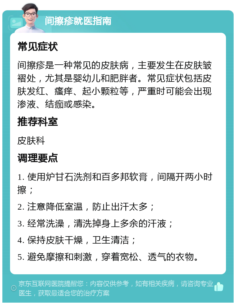 间擦疹就医指南 常见症状 间擦疹是一种常见的皮肤病，主要发生在皮肤皱褶处，尤其是婴幼儿和肥胖者。常见症状包括皮肤发红、瘙痒、起小颗粒等，严重时可能会出现渗液、结痂或感染。 推荐科室 皮肤科 调理要点 1. 使用炉甘石洗剂和百多邦软膏，间隔开两小时擦； 2. 注意降低室温，防止出汗太多； 3. 经常洗澡，清洗掉身上多余的汗液； 4. 保持皮肤干燥，卫生清洁； 5. 避免摩擦和刺激，穿着宽松、透气的衣物。