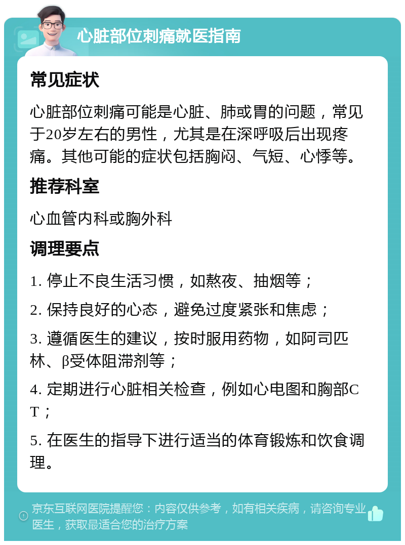 心脏部位刺痛就医指南 常见症状 心脏部位刺痛可能是心脏、肺或胃的问题，常见于20岁左右的男性，尤其是在深呼吸后出现疼痛。其他可能的症状包括胸闷、气短、心悸等。 推荐科室 心血管内科或胸外科 调理要点 1. 停止不良生活习惯，如熬夜、抽烟等； 2. 保持良好的心态，避免过度紧张和焦虑； 3. 遵循医生的建议，按时服用药物，如阿司匹林、β受体阻滞剂等； 4. 定期进行心脏相关检查，例如心电图和胸部CT； 5. 在医生的指导下进行适当的体育锻炼和饮食调理。