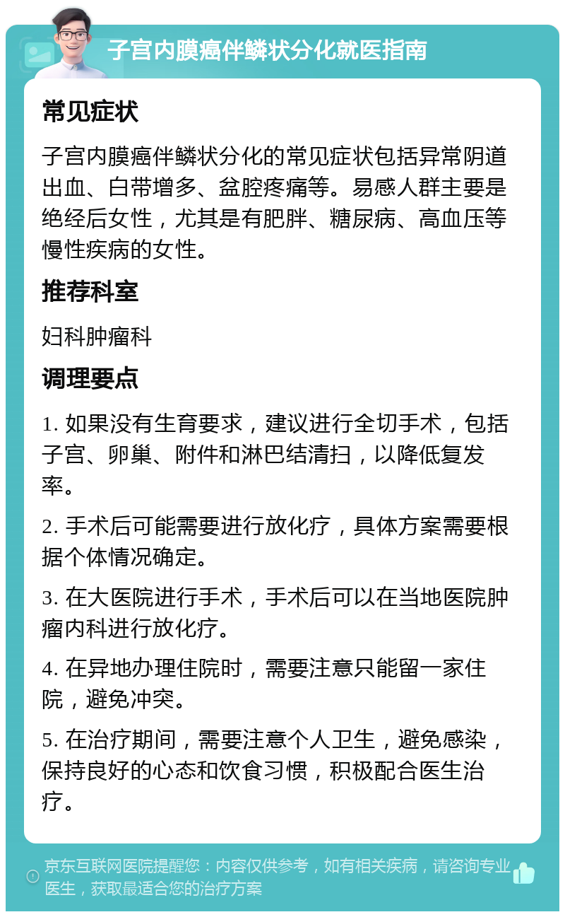 子宫内膜癌伴鳞状分化就医指南 常见症状 子宫内膜癌伴鳞状分化的常见症状包括异常阴道出血、白带增多、盆腔疼痛等。易感人群主要是绝经后女性，尤其是有肥胖、糖尿病、高血压等慢性疾病的女性。 推荐科室 妇科肿瘤科 调理要点 1. 如果没有生育要求，建议进行全切手术，包括子宫、卵巢、附件和淋巴结清扫，以降低复发率。 2. 手术后可能需要进行放化疗，具体方案需要根据个体情况确定。 3. 在大医院进行手术，手术后可以在当地医院肿瘤内科进行放化疗。 4. 在异地办理住院时，需要注意只能留一家住院，避免冲突。 5. 在治疗期间，需要注意个人卫生，避免感染，保持良好的心态和饮食习惯，积极配合医生治疗。