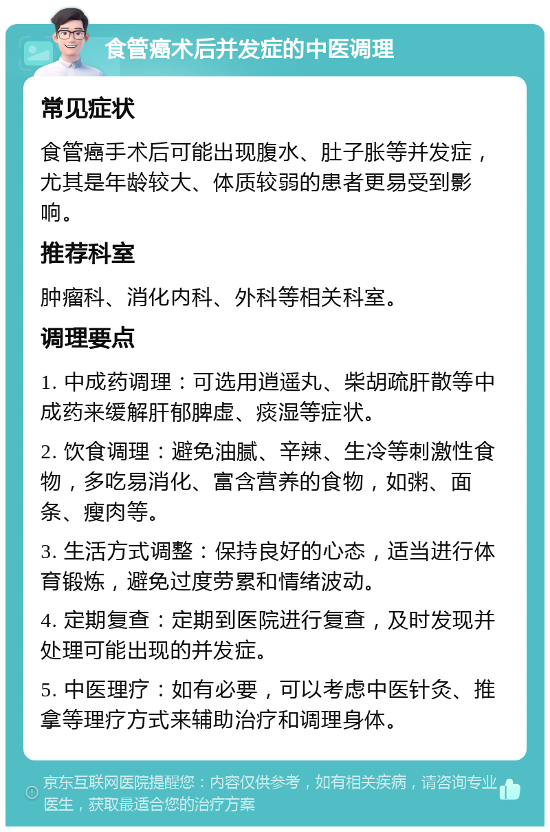 食管癌术后并发症的中医调理 常见症状 食管癌手术后可能出现腹水、肚子胀等并发症，尤其是年龄较大、体质较弱的患者更易受到影响。 推荐科室 肿瘤科、消化内科、外科等相关科室。 调理要点 1. 中成药调理：可选用逍遥丸、柴胡疏肝散等中成药来缓解肝郁脾虚、痰湿等症状。 2. 饮食调理：避免油腻、辛辣、生冷等刺激性食物，多吃易消化、富含营养的食物，如粥、面条、瘦肉等。 3. 生活方式调整：保持良好的心态，适当进行体育锻炼，避免过度劳累和情绪波动。 4. 定期复查：定期到医院进行复查，及时发现并处理可能出现的并发症。 5. 中医理疗：如有必要，可以考虑中医针灸、推拿等理疗方式来辅助治疗和调理身体。