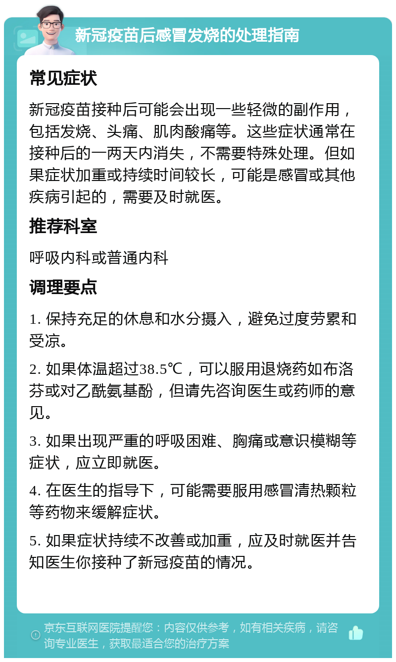 新冠疫苗后感冒发烧的处理指南 常见症状 新冠疫苗接种后可能会出现一些轻微的副作用，包括发烧、头痛、肌肉酸痛等。这些症状通常在接种后的一两天内消失，不需要特殊处理。但如果症状加重或持续时间较长，可能是感冒或其他疾病引起的，需要及时就医。 推荐科室 呼吸内科或普通内科 调理要点 1. 保持充足的休息和水分摄入，避免过度劳累和受凉。 2. 如果体温超过38.5℃，可以服用退烧药如布洛芬或对乙酰氨基酚，但请先咨询医生或药师的意见。 3. 如果出现严重的呼吸困难、胸痛或意识模糊等症状，应立即就医。 4. 在医生的指导下，可能需要服用感冒清热颗粒等药物来缓解症状。 5. 如果症状持续不改善或加重，应及时就医并告知医生你接种了新冠疫苗的情况。