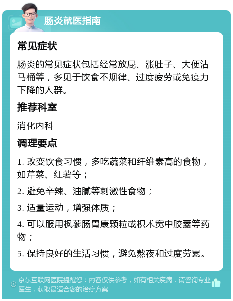 肠炎就医指南 常见症状 肠炎的常见症状包括经常放屁、涨肚子、大便沾马桶等，多见于饮食不规律、过度疲劳或免疫力下降的人群。 推荐科室 消化内科 调理要点 1. 改变饮食习惯，多吃蔬菜和纤维素高的食物，如芹菜、红薯等； 2. 避免辛辣、油腻等刺激性食物； 3. 适量运动，增强体质； 4. 可以服用枫蓼肠胃康颗粒或枳术宽中胶囊等药物； 5. 保持良好的生活习惯，避免熬夜和过度劳累。