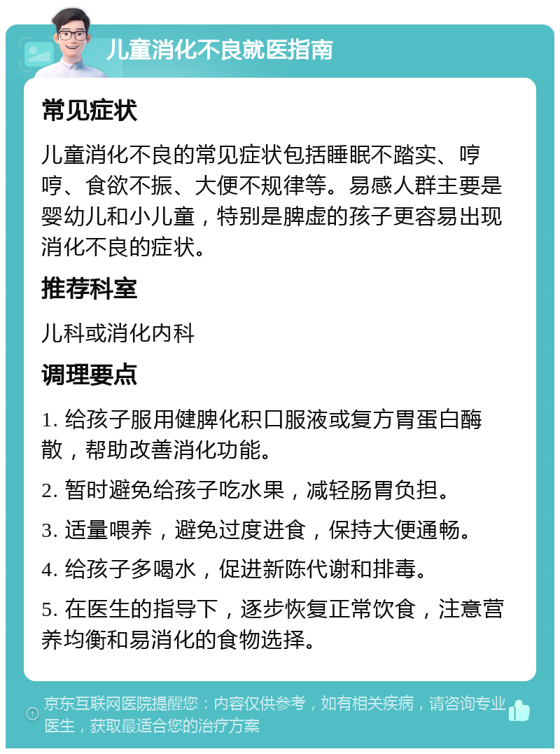 儿童消化不良就医指南 常见症状 儿童消化不良的常见症状包括睡眠不踏实、哼哼、食欲不振、大便不规律等。易感人群主要是婴幼儿和小儿童，特别是脾虚的孩子更容易出现消化不良的症状。 推荐科室 儿科或消化内科 调理要点 1. 给孩子服用健脾化积口服液或复方胃蛋白酶散，帮助改善消化功能。 2. 暂时避免给孩子吃水果，减轻肠胃负担。 3. 适量喂养，避免过度进食，保持大便通畅。 4. 给孩子多喝水，促进新陈代谢和排毒。 5. 在医生的指导下，逐步恢复正常饮食，注意营养均衡和易消化的食物选择。