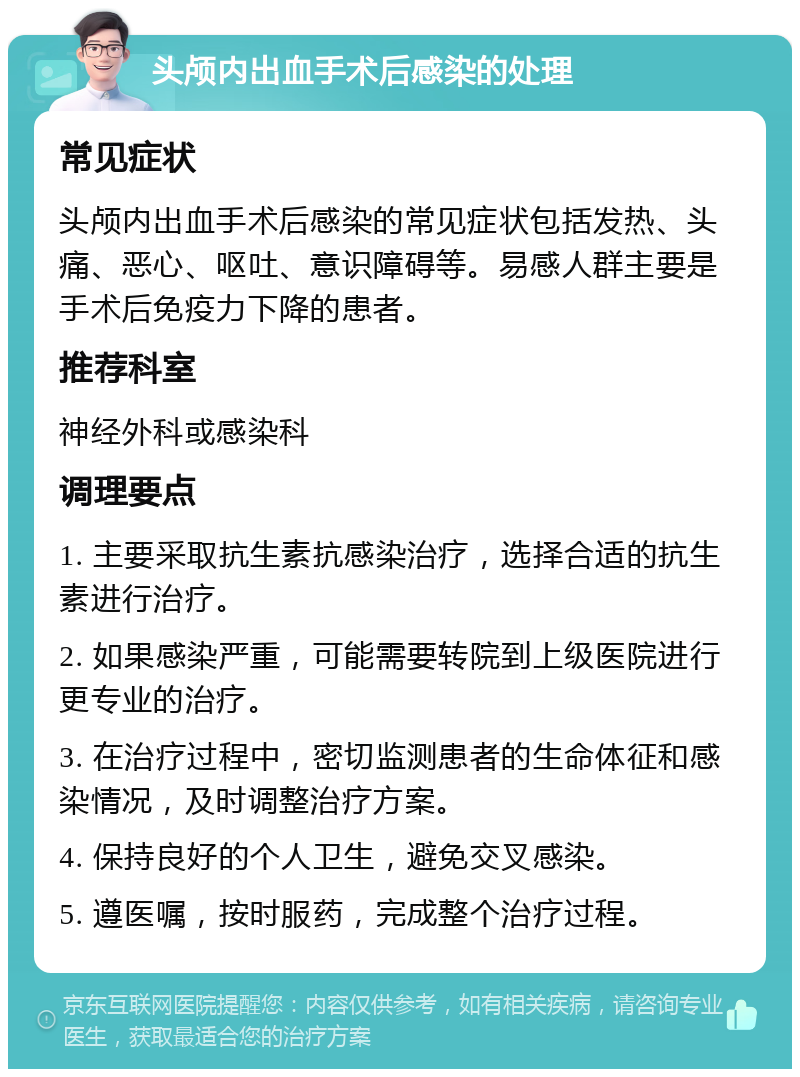 头颅内出血手术后感染的处理 常见症状 头颅内出血手术后感染的常见症状包括发热、头痛、恶心、呕吐、意识障碍等。易感人群主要是手术后免疫力下降的患者。 推荐科室 神经外科或感染科 调理要点 1. 主要采取抗生素抗感染治疗，选择合适的抗生素进行治疗。 2. 如果感染严重，可能需要转院到上级医院进行更专业的治疗。 3. 在治疗过程中，密切监测患者的生命体征和感染情况，及时调整治疗方案。 4. 保持良好的个人卫生，避免交叉感染。 5. 遵医嘱，按时服药，完成整个治疗过程。