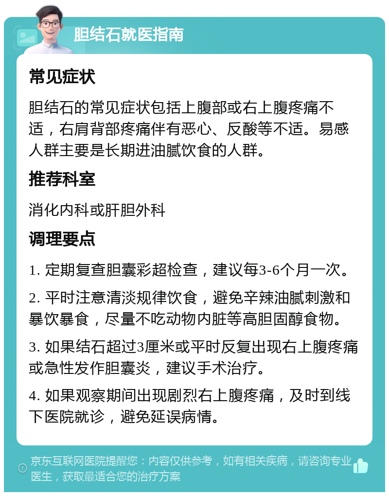 胆结石就医指南 常见症状 胆结石的常见症状包括上腹部或右上腹疼痛不适，右肩背部疼痛伴有恶心、反酸等不适。易感人群主要是长期进油腻饮食的人群。 推荐科室 消化内科或肝胆外科 调理要点 1. 定期复查胆囊彩超检查，建议每3-6个月一次。 2. 平时注意清淡规律饮食，避免辛辣油腻刺激和暴饮暴食，尽量不吃动物内脏等高胆固醇食物。 3. 如果结石超过3厘米或平时反复出现右上腹疼痛或急性发作胆囊炎，建议手术治疗。 4. 如果观察期间出现剧烈右上腹疼痛，及时到线下医院就诊，避免延误病情。