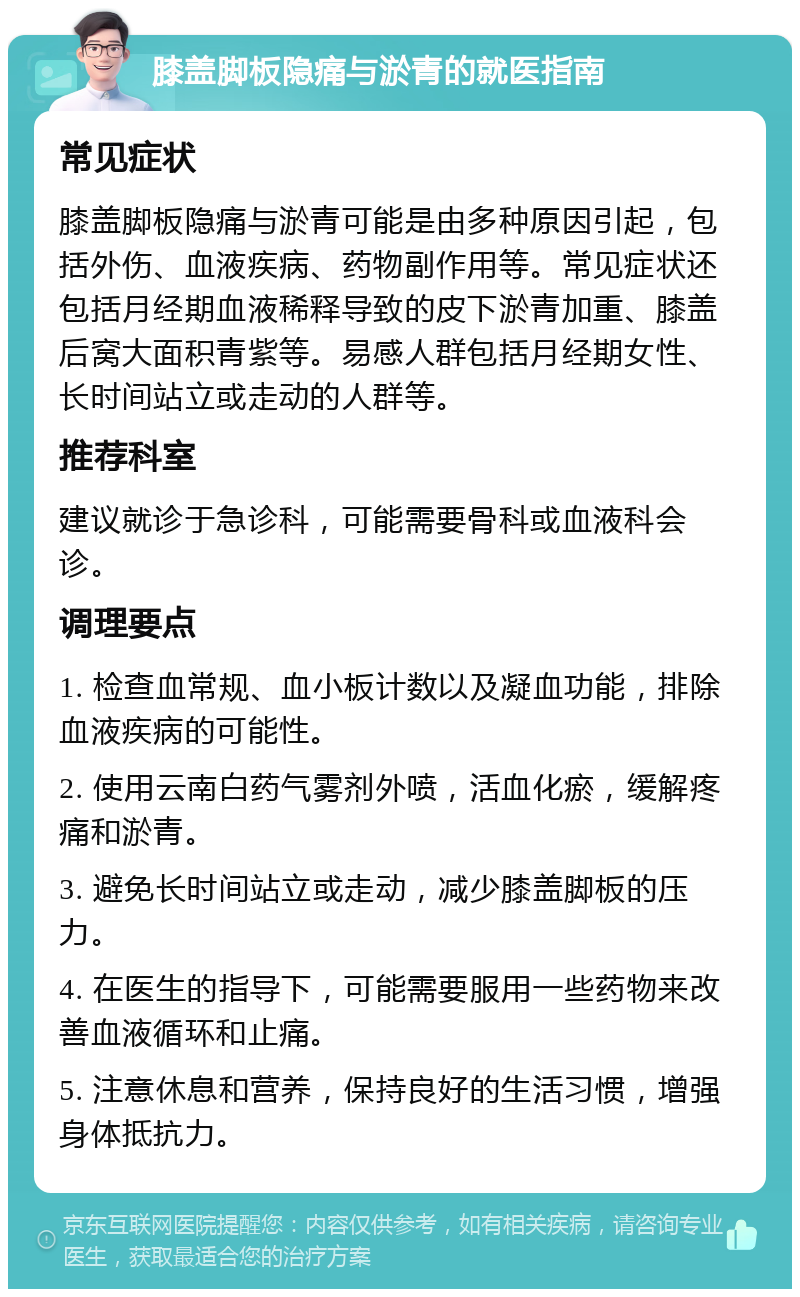 膝盖脚板隐痛与淤青的就医指南 常见症状 膝盖脚板隐痛与淤青可能是由多种原因引起，包括外伤、血液疾病、药物副作用等。常见症状还包括月经期血液稀释导致的皮下淤青加重、膝盖后窝大面积青紫等。易感人群包括月经期女性、长时间站立或走动的人群等。 推荐科室 建议就诊于急诊科，可能需要骨科或血液科会诊。 调理要点 1. 检查血常规、血小板计数以及凝血功能，排除血液疾病的可能性。 2. 使用云南白药气雾剂外喷，活血化瘀，缓解疼痛和淤青。 3. 避免长时间站立或走动，减少膝盖脚板的压力。 4. 在医生的指导下，可能需要服用一些药物来改善血液循环和止痛。 5. 注意休息和营养，保持良好的生活习惯，增强身体抵抗力。