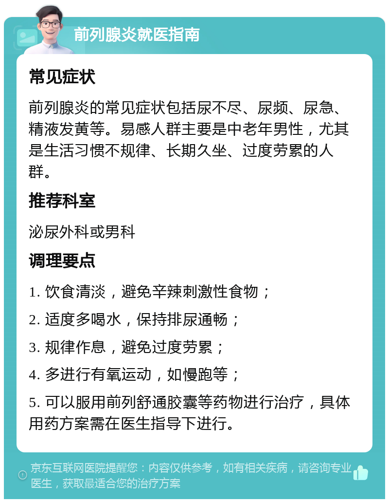 前列腺炎就医指南 常见症状 前列腺炎的常见症状包括尿不尽、尿频、尿急、精液发黄等。易感人群主要是中老年男性，尤其是生活习惯不规律、长期久坐、过度劳累的人群。 推荐科室 泌尿外科或男科 调理要点 1. 饮食清淡，避免辛辣刺激性食物； 2. 适度多喝水，保持排尿通畅； 3. 规律作息，避免过度劳累； 4. 多进行有氧运动，如慢跑等； 5. 可以服用前列舒通胶囊等药物进行治疗，具体用药方案需在医生指导下进行。