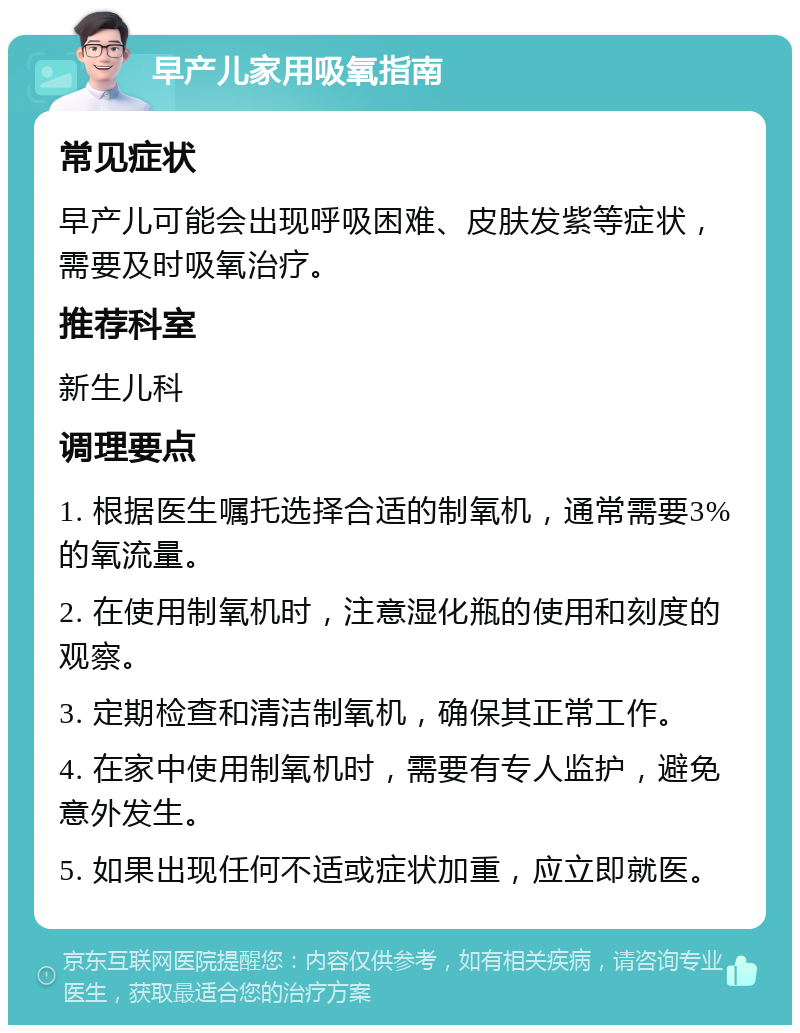 早产儿家用吸氧指南 常见症状 早产儿可能会出现呼吸困难、皮肤发紫等症状，需要及时吸氧治疗。 推荐科室 新生儿科 调理要点 1. 根据医生嘱托选择合适的制氧机，通常需要3%的氧流量。 2. 在使用制氧机时，注意湿化瓶的使用和刻度的观察。 3. 定期检查和清洁制氧机，确保其正常工作。 4. 在家中使用制氧机时，需要有专人监护，避免意外发生。 5. 如果出现任何不适或症状加重，应立即就医。