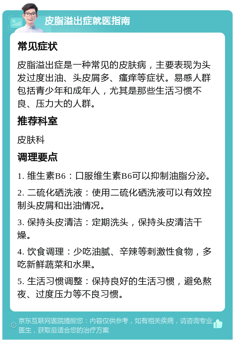 皮脂溢出症就医指南 常见症状 皮脂溢出症是一种常见的皮肤病，主要表现为头发过度出油、头皮屑多、瘙痒等症状。易感人群包括青少年和成年人，尤其是那些生活习惯不良、压力大的人群。 推荐科室 皮肤科 调理要点 1. 维生素B6：口服维生素B6可以抑制油脂分泌。 2. 二硫化硒洗液：使用二硫化硒洗液可以有效控制头皮屑和出油情况。 3. 保持头皮清洁：定期洗头，保持头皮清洁干燥。 4. 饮食调理：少吃油腻、辛辣等刺激性食物，多吃新鲜蔬菜和水果。 5. 生活习惯调整：保持良好的生活习惯，避免熬夜、过度压力等不良习惯。