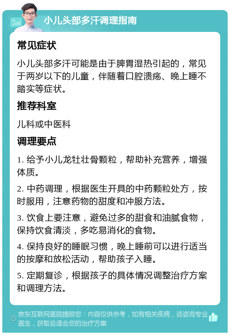 小儿头部多汗调理指南 常见症状 小儿头部多汗可能是由于脾胃湿热引起的，常见于两岁以下的儿童，伴随着口腔溃疡、晚上睡不踏实等症状。 推荐科室 儿科或中医科 调理要点 1. 给予小儿龙牡壮骨颗粒，帮助补充营养，增强体质。 2. 中药调理，根据医生开具的中药颗粒处方，按时服用，注意药物的甜度和冲服方法。 3. 饮食上要注意，避免过多的甜食和油腻食物，保持饮食清淡，多吃易消化的食物。 4. 保持良好的睡眠习惯，晚上睡前可以进行适当的按摩和放松活动，帮助孩子入睡。 5. 定期复诊，根据孩子的具体情况调整治疗方案和调理方法。