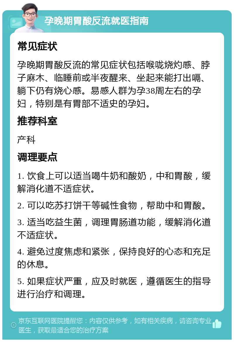 孕晚期胃酸反流就医指南 常见症状 孕晚期胃酸反流的常见症状包括喉咙烧灼感、脖子麻木、临睡前或半夜醒来、坐起来能打出嗝、躺下仍有烧心感。易感人群为孕38周左右的孕妇，特别是有胃部不适史的孕妇。 推荐科室 产科 调理要点 1. 饮食上可以适当喝牛奶和酸奶，中和胃酸，缓解消化道不适症状。 2. 可以吃苏打饼干等碱性食物，帮助中和胃酸。 3. 适当吃益生菌，调理胃肠道功能，缓解消化道不适症状。 4. 避免过度焦虑和紧张，保持良好的心态和充足的休息。 5. 如果症状严重，应及时就医，遵循医生的指导进行治疗和调理。