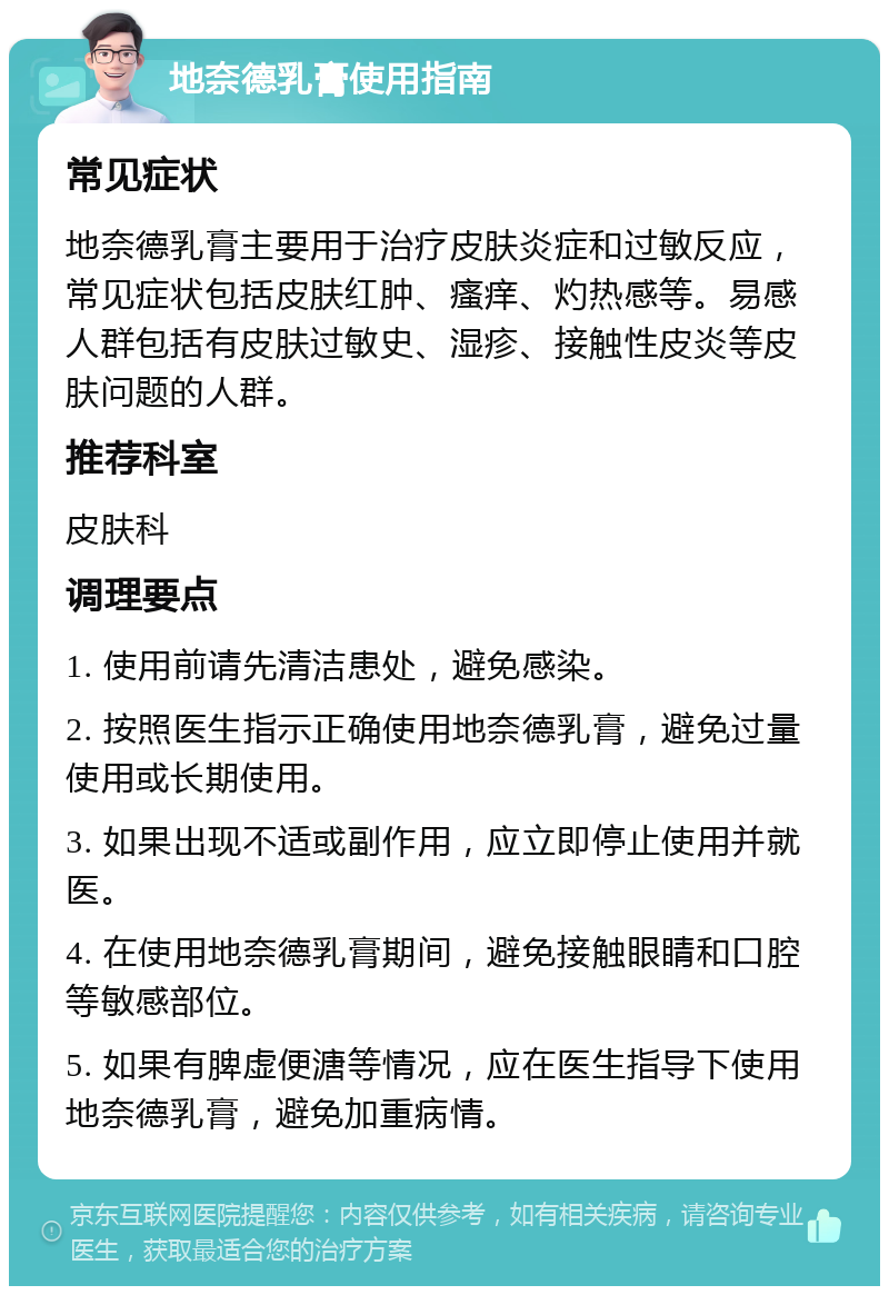 地奈德乳膏使用指南 常见症状 地奈德乳膏主要用于治疗皮肤炎症和过敏反应，常见症状包括皮肤红肿、瘙痒、灼热感等。易感人群包括有皮肤过敏史、湿疹、接触性皮炎等皮肤问题的人群。 推荐科室 皮肤科 调理要点 1. 使用前请先清洁患处，避免感染。 2. 按照医生指示正确使用地奈德乳膏，避免过量使用或长期使用。 3. 如果出现不适或副作用，应立即停止使用并就医。 4. 在使用地奈德乳膏期间，避免接触眼睛和口腔等敏感部位。 5. 如果有脾虚便溏等情况，应在医生指导下使用地奈德乳膏，避免加重病情。