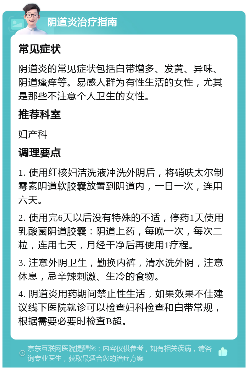 阴道炎治疗指南 常见症状 阴道炎的常见症状包括白带增多、发黄、异味、阴道瘙痒等。易感人群为有性生活的女性，尤其是那些不注意个人卫生的女性。 推荐科室 妇产科 调理要点 1. 使用红核妇洁洗液冲洗外阴后，将硝呋太尔制霉素阴道软胶囊放置到阴道内，一日一次，连用六天。 2. 使用完6天以后没有特殊的不适，停药1天使用乳酸菌阴道胶囊：阴道上药，每晚一次，每次二粒，连用七天，月经干净后再使用1疗程。 3. 注意外阴卫生，勤换内裤，清水洗外阴，注意休息，忌辛辣刺激、生冷的食物。 4. 阴道炎用药期间禁止性生活，如果效果不佳建议线下医院就诊可以检查妇科检查和白带常规，根据需要必要时检查B超。