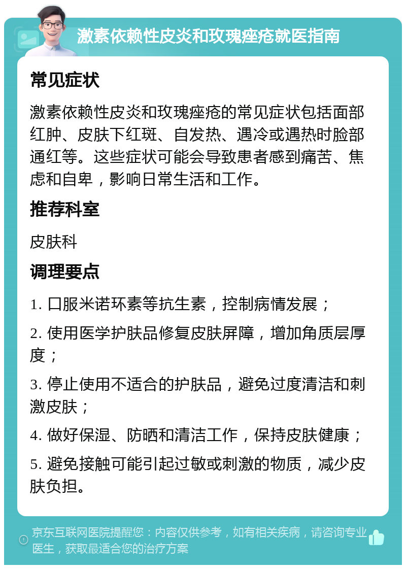 激素依赖性皮炎和玫瑰痤疮就医指南 常见症状 激素依赖性皮炎和玫瑰痤疮的常见症状包括面部红肿、皮肤下红斑、自发热、遇冷或遇热时脸部通红等。这些症状可能会导致患者感到痛苦、焦虑和自卑，影响日常生活和工作。 推荐科室 皮肤科 调理要点 1. 口服米诺环素等抗生素，控制病情发展； 2. 使用医学护肤品修复皮肤屏障，增加角质层厚度； 3. 停止使用不适合的护肤品，避免过度清洁和刺激皮肤； 4. 做好保湿、防晒和清洁工作，保持皮肤健康； 5. 避免接触可能引起过敏或刺激的物质，减少皮肤负担。