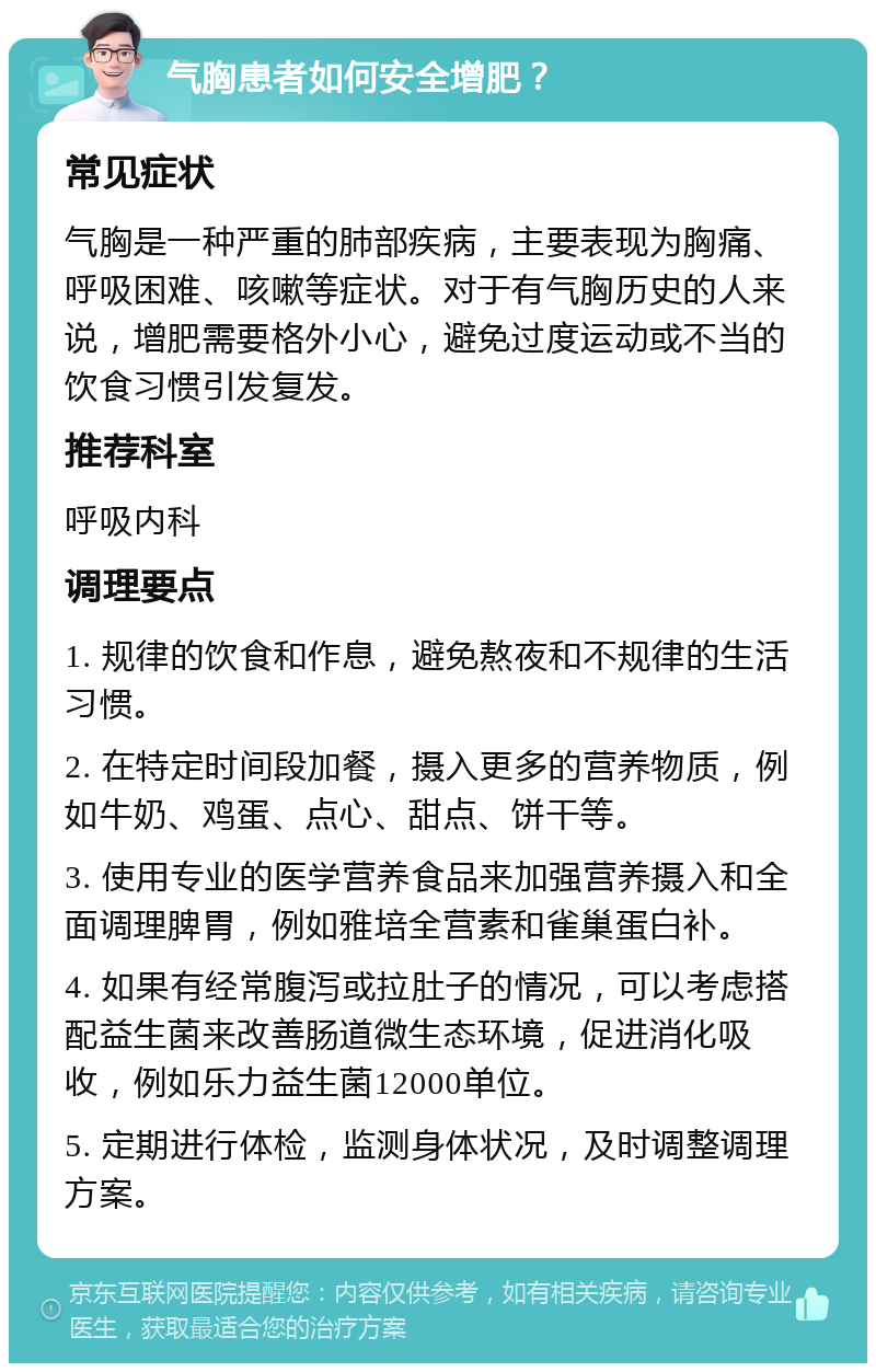 气胸患者如何安全增肥？ 常见症状 气胸是一种严重的肺部疾病，主要表现为胸痛、呼吸困难、咳嗽等症状。对于有气胸历史的人来说，增肥需要格外小心，避免过度运动或不当的饮食习惯引发复发。 推荐科室 呼吸内科 调理要点 1. 规律的饮食和作息，避免熬夜和不规律的生活习惯。 2. 在特定时间段加餐，摄入更多的营养物质，例如牛奶、鸡蛋、点心、甜点、饼干等。 3. 使用专业的医学营养食品来加强营养摄入和全面调理脾胃，例如雅培全营素和雀巢蛋白补。 4. 如果有经常腹泻或拉肚子的情况，可以考虑搭配益生菌来改善肠道微生态环境，促进消化吸收，例如乐力益生菌12000单位。 5. 定期进行体检，监测身体状况，及时调整调理方案。