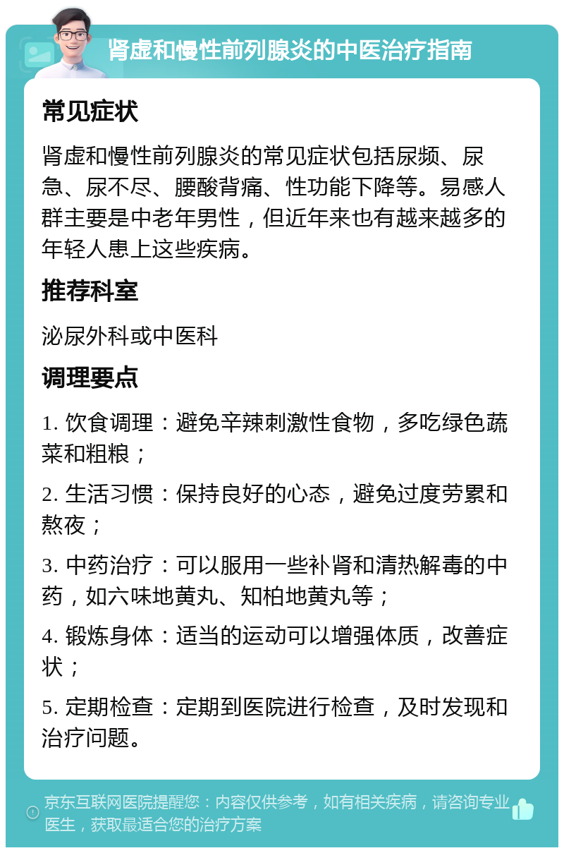 肾虚和慢性前列腺炎的中医治疗指南 常见症状 肾虚和慢性前列腺炎的常见症状包括尿频、尿急、尿不尽、腰酸背痛、性功能下降等。易感人群主要是中老年男性，但近年来也有越来越多的年轻人患上这些疾病。 推荐科室 泌尿外科或中医科 调理要点 1. 饮食调理：避免辛辣刺激性食物，多吃绿色蔬菜和粗粮； 2. 生活习惯：保持良好的心态，避免过度劳累和熬夜； 3. 中药治疗：可以服用一些补肾和清热解毒的中药，如六味地黄丸、知柏地黄丸等； 4. 锻炼身体：适当的运动可以增强体质，改善症状； 5. 定期检查：定期到医院进行检查，及时发现和治疗问题。