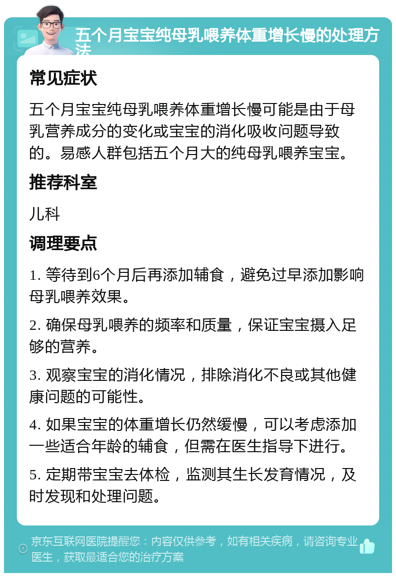 五个月宝宝纯母乳喂养体重增长慢的处理方法 常见症状 五个月宝宝纯母乳喂养体重增长慢可能是由于母乳营养成分的变化或宝宝的消化吸收问题导致的。易感人群包括五个月大的纯母乳喂养宝宝。 推荐科室 儿科 调理要点 1. 等待到6个月后再添加辅食，避免过早添加影响母乳喂养效果。 2. 确保母乳喂养的频率和质量，保证宝宝摄入足够的营养。 3. 观察宝宝的消化情况，排除消化不良或其他健康问题的可能性。 4. 如果宝宝的体重增长仍然缓慢，可以考虑添加一些适合年龄的辅食，但需在医生指导下进行。 5. 定期带宝宝去体检，监测其生长发育情况，及时发现和处理问题。