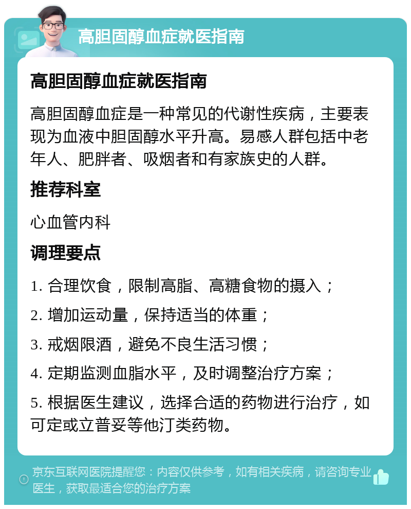 高胆固醇血症就医指南 高胆固醇血症就医指南 高胆固醇血症是一种常见的代谢性疾病，主要表现为血液中胆固醇水平升高。易感人群包括中老年人、肥胖者、吸烟者和有家族史的人群。 推荐科室 心血管内科 调理要点 1. 合理饮食，限制高脂、高糖食物的摄入； 2. 增加运动量，保持适当的体重； 3. 戒烟限酒，避免不良生活习惯； 4. 定期监测血脂水平，及时调整治疗方案； 5. 根据医生建议，选择合适的药物进行治疗，如可定或立普妥等他汀类药物。