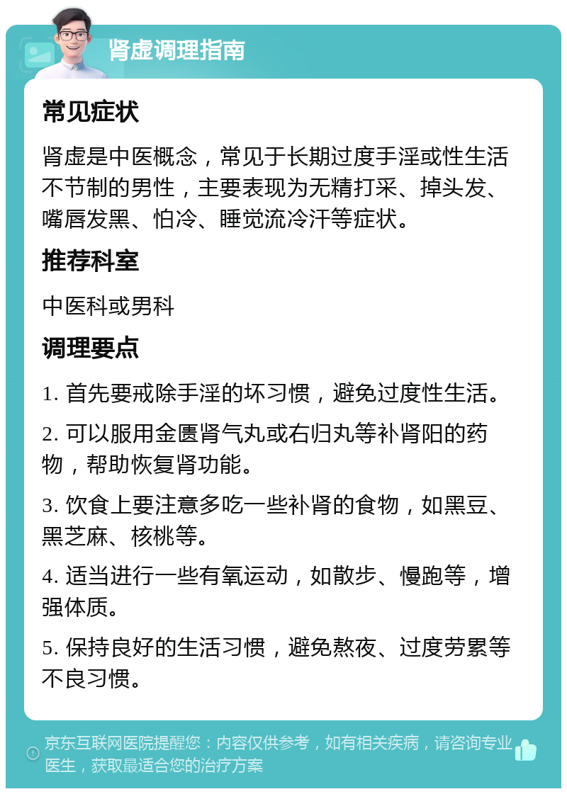 肾虚调理指南 常见症状 肾虚是中医概念，常见于长期过度手淫或性生活不节制的男性，主要表现为无精打采、掉头发、嘴唇发黑、怕冷、睡觉流冷汗等症状。 推荐科室 中医科或男科 调理要点 1. 首先要戒除手淫的坏习惯，避免过度性生活。 2. 可以服用金匮肾气丸或右归丸等补肾阳的药物，帮助恢复肾功能。 3. 饮食上要注意多吃一些补肾的食物，如黑豆、黑芝麻、核桃等。 4. 适当进行一些有氧运动，如散步、慢跑等，增强体质。 5. 保持良好的生活习惯，避免熬夜、过度劳累等不良习惯。