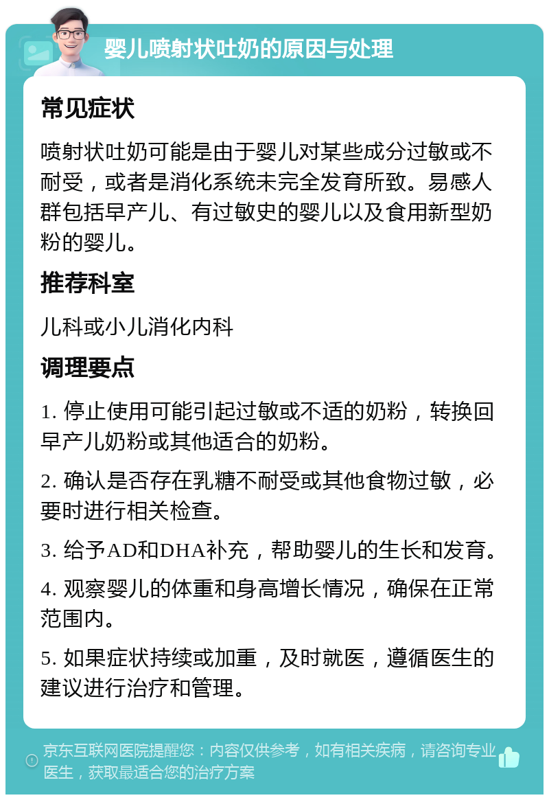 婴儿喷射状吐奶的原因与处理 常见症状 喷射状吐奶可能是由于婴儿对某些成分过敏或不耐受，或者是消化系统未完全发育所致。易感人群包括早产儿、有过敏史的婴儿以及食用新型奶粉的婴儿。 推荐科室 儿科或小儿消化内科 调理要点 1. 停止使用可能引起过敏或不适的奶粉，转换回早产儿奶粉或其他适合的奶粉。 2. 确认是否存在乳糖不耐受或其他食物过敏，必要时进行相关检查。 3. 给予AD和DHA补充，帮助婴儿的生长和发育。 4. 观察婴儿的体重和身高增长情况，确保在正常范围内。 5. 如果症状持续或加重，及时就医，遵循医生的建议进行治疗和管理。