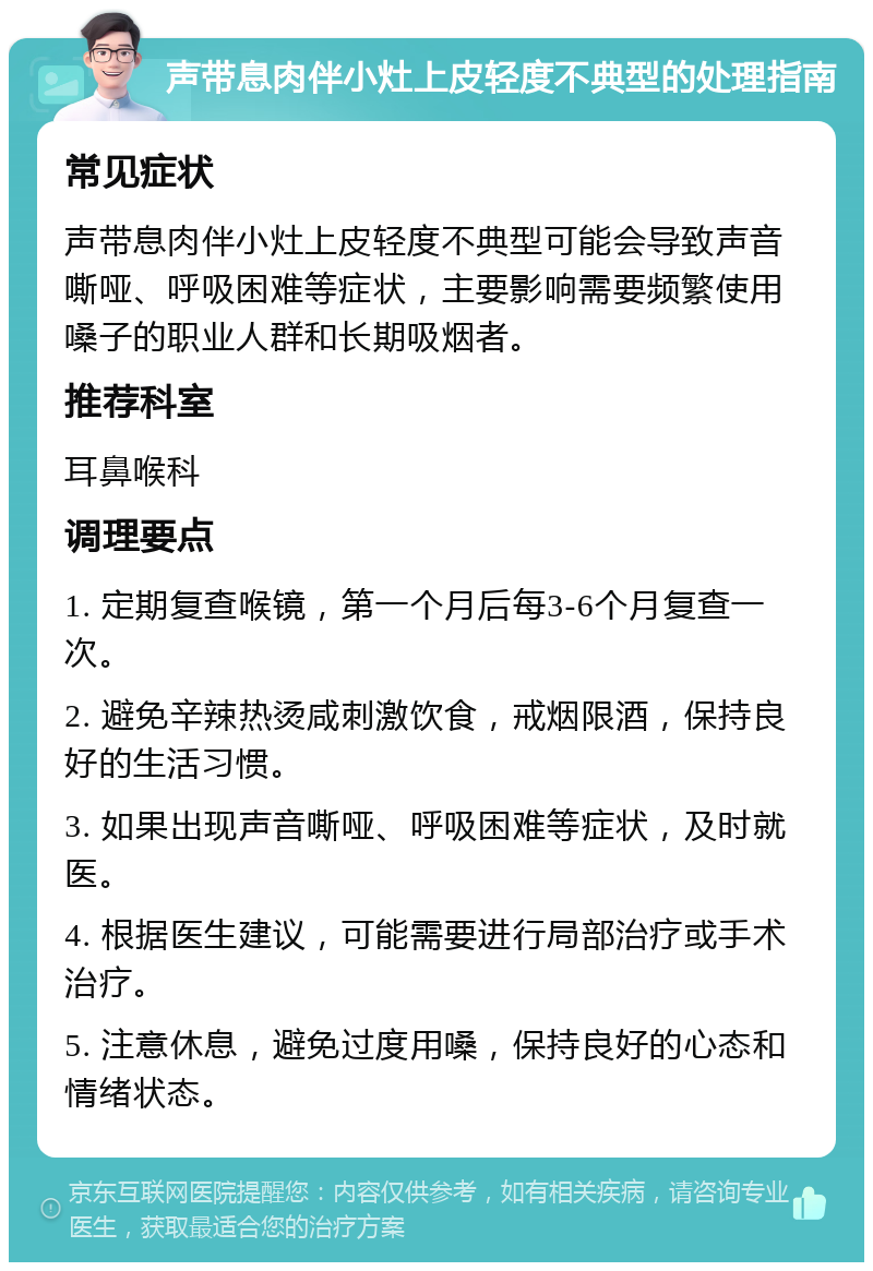 声带息肉伴小灶上皮轻度不典型的处理指南 常见症状 声带息肉伴小灶上皮轻度不典型可能会导致声音嘶哑、呼吸困难等症状，主要影响需要频繁使用嗓子的职业人群和长期吸烟者。 推荐科室 耳鼻喉科 调理要点 1. 定期复查喉镜，第一个月后每3-6个月复查一次。 2. 避免辛辣热烫咸刺激饮食，戒烟限酒，保持良好的生活习惯。 3. 如果出现声音嘶哑、呼吸困难等症状，及时就医。 4. 根据医生建议，可能需要进行局部治疗或手术治疗。 5. 注意休息，避免过度用嗓，保持良好的心态和情绪状态。