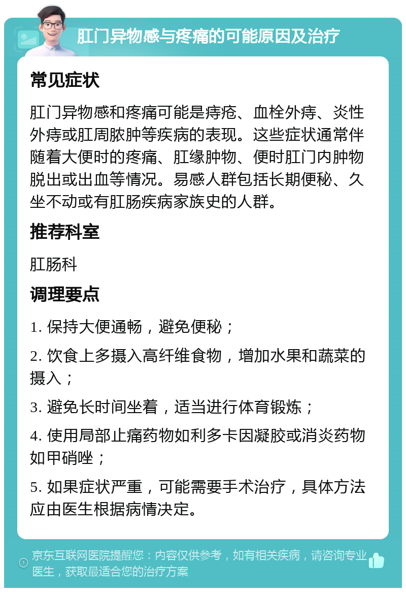 肛门异物感与疼痛的可能原因及治疗 常见症状 肛门异物感和疼痛可能是痔疮、血栓外痔、炎性外痔或肛周脓肿等疾病的表现。这些症状通常伴随着大便时的疼痛、肛缘肿物、便时肛门内肿物脱出或出血等情况。易感人群包括长期便秘、久坐不动或有肛肠疾病家族史的人群。 推荐科室 肛肠科 调理要点 1. 保持大便通畅，避免便秘； 2. 饮食上多摄入高纤维食物，增加水果和蔬菜的摄入； 3. 避免长时间坐着，适当进行体育锻炼； 4. 使用局部止痛药物如利多卡因凝胶或消炎药物如甲硝唑； 5. 如果症状严重，可能需要手术治疗，具体方法应由医生根据病情决定。