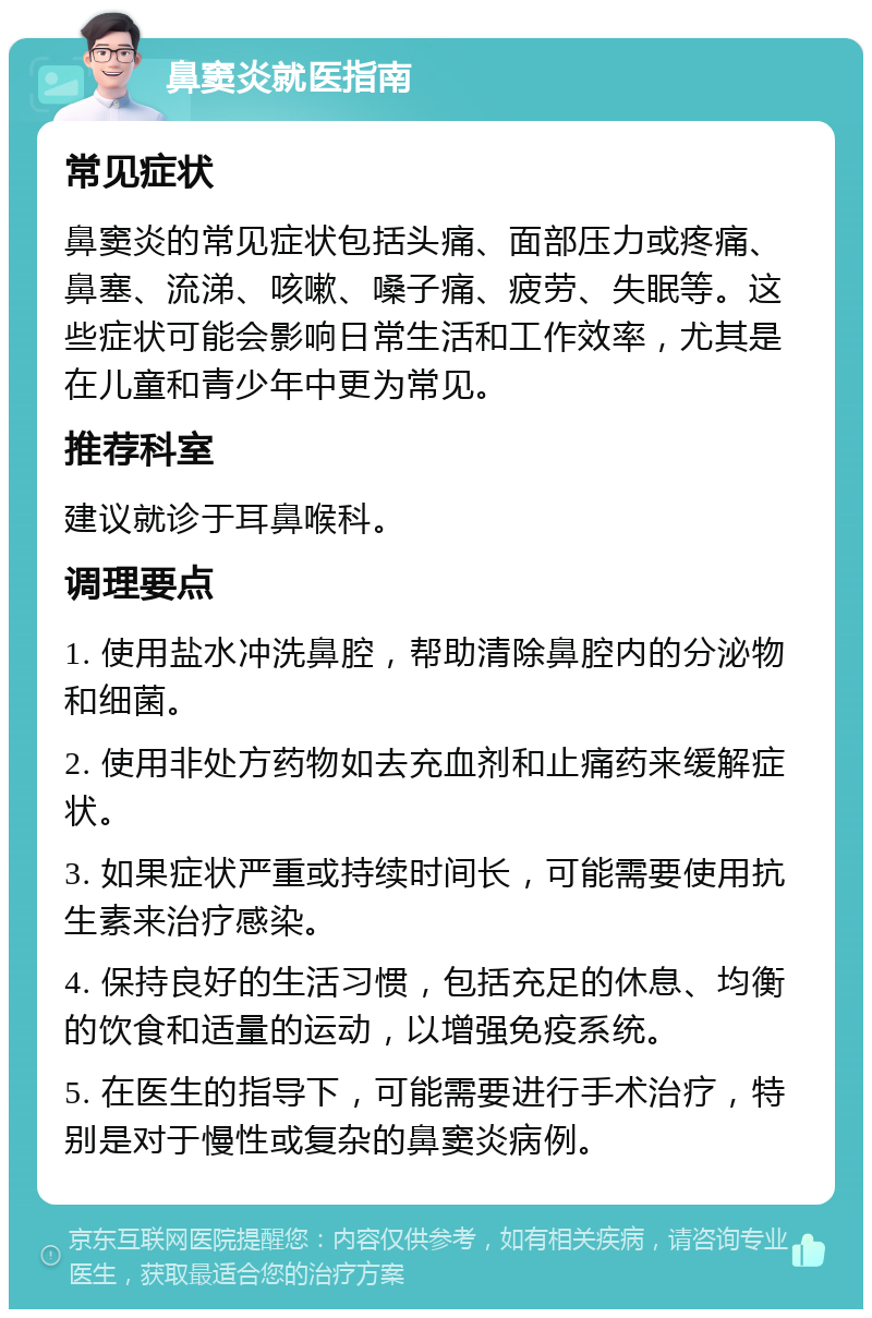 鼻窦炎就医指南 常见症状 鼻窦炎的常见症状包括头痛、面部压力或疼痛、鼻塞、流涕、咳嗽、嗓子痛、疲劳、失眠等。这些症状可能会影响日常生活和工作效率，尤其是在儿童和青少年中更为常见。 推荐科室 建议就诊于耳鼻喉科。 调理要点 1. 使用盐水冲洗鼻腔，帮助清除鼻腔内的分泌物和细菌。 2. 使用非处方药物如去充血剂和止痛药来缓解症状。 3. 如果症状严重或持续时间长，可能需要使用抗生素来治疗感染。 4. 保持良好的生活习惯，包括充足的休息、均衡的饮食和适量的运动，以增强免疫系统。 5. 在医生的指导下，可能需要进行手术治疗，特别是对于慢性或复杂的鼻窦炎病例。