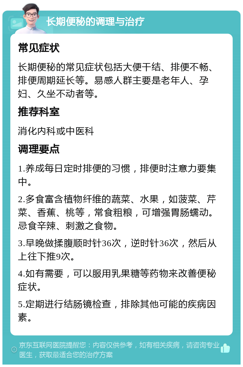 长期便秘的调理与治疗 常见症状 长期便秘的常见症状包括大便干结、排便不畅、排便周期延长等。易感人群主要是老年人、孕妇、久坐不动者等。 推荐科室 消化内科或中医科 调理要点 1.养成每日定时排便的习惯，排便时注意力要集中。 2.多食富含植物纤维的蔬菜、水果，如菠菜、芹菜、香蕉、桃等，常食粗粮，可增强胃肠蠕动。忌食辛辣、刺激之食物。 3.早晚做揉腹顺时针36次，逆时针36次，然后从上往下推9次。 4.如有需要，可以服用乳果糖等药物来改善便秘症状。 5.定期进行结肠镜检查，排除其他可能的疾病因素。