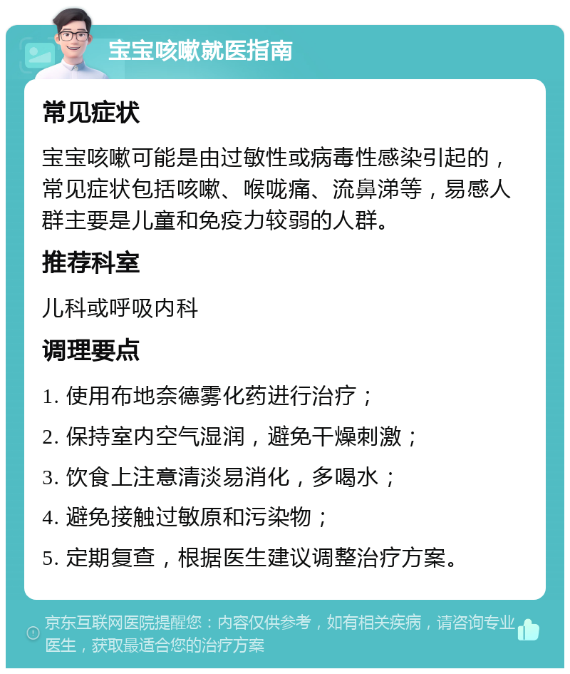 宝宝咳嗽就医指南 常见症状 宝宝咳嗽可能是由过敏性或病毒性感染引起的，常见症状包括咳嗽、喉咙痛、流鼻涕等，易感人群主要是儿童和免疫力较弱的人群。 推荐科室 儿科或呼吸内科 调理要点 1. 使用布地奈德雾化药进行治疗； 2. 保持室内空气湿润，避免干燥刺激； 3. 饮食上注意清淡易消化，多喝水； 4. 避免接触过敏原和污染物； 5. 定期复查，根据医生建议调整治疗方案。