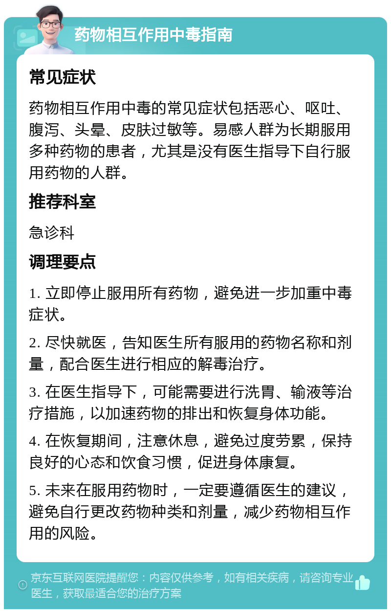 药物相互作用中毒指南 常见症状 药物相互作用中毒的常见症状包括恶心、呕吐、腹泻、头晕、皮肤过敏等。易感人群为长期服用多种药物的患者，尤其是没有医生指导下自行服用药物的人群。 推荐科室 急诊科 调理要点 1. 立即停止服用所有药物，避免进一步加重中毒症状。 2. 尽快就医，告知医生所有服用的药物名称和剂量，配合医生进行相应的解毒治疗。 3. 在医生指导下，可能需要进行洗胃、输液等治疗措施，以加速药物的排出和恢复身体功能。 4. 在恢复期间，注意休息，避免过度劳累，保持良好的心态和饮食习惯，促进身体康复。 5. 未来在服用药物时，一定要遵循医生的建议，避免自行更改药物种类和剂量，减少药物相互作用的风险。