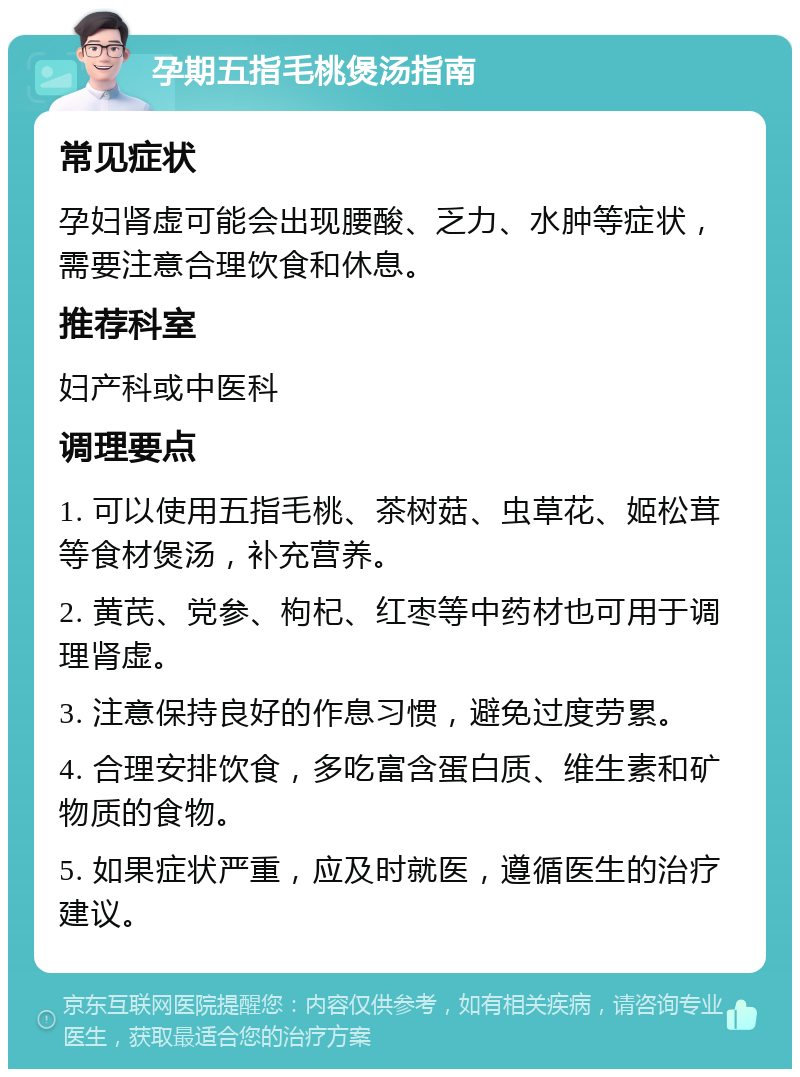 孕期五指毛桃煲汤指南 常见症状 孕妇肾虚可能会出现腰酸、乏力、水肿等症状，需要注意合理饮食和休息。 推荐科室 妇产科或中医科 调理要点 1. 可以使用五指毛桃、茶树菇、虫草花、姬松茸等食材煲汤，补充营养。 2. 黄芪、党参、枸杞、红枣等中药材也可用于调理肾虚。 3. 注意保持良好的作息习惯，避免过度劳累。 4. 合理安排饮食，多吃富含蛋白质、维生素和矿物质的食物。 5. 如果症状严重，应及时就医，遵循医生的治疗建议。