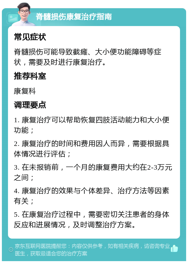 脊髓损伤康复治疗指南 常见症状 脊髓损伤可能导致截瘫、大小便功能障碍等症状，需要及时进行康复治疗。 推荐科室 康复科 调理要点 1. 康复治疗可以帮助恢复四肢活动能力和大小便功能； 2. 康复治疗的时间和费用因人而异，需要根据具体情况进行评估； 3. 在未报销前，一个月的康复费用大约在2-3万元之间； 4. 康复治疗的效果与个体差异、治疗方法等因素有关； 5. 在康复治疗过程中，需要密切关注患者的身体反应和进展情况，及时调整治疗方案。