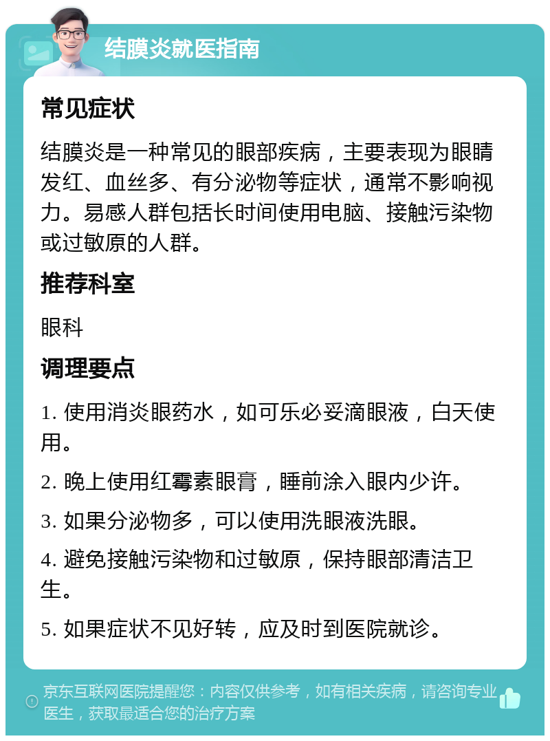 结膜炎就医指南 常见症状 结膜炎是一种常见的眼部疾病，主要表现为眼睛发红、血丝多、有分泌物等症状，通常不影响视力。易感人群包括长时间使用电脑、接触污染物或过敏原的人群。 推荐科室 眼科 调理要点 1. 使用消炎眼药水，如可乐必妥滴眼液，白天使用。 2. 晚上使用红霉素眼膏，睡前涂入眼内少许。 3. 如果分泌物多，可以使用洗眼液洗眼。 4. 避免接触污染物和过敏原，保持眼部清洁卫生。 5. 如果症状不见好转，应及时到医院就诊。