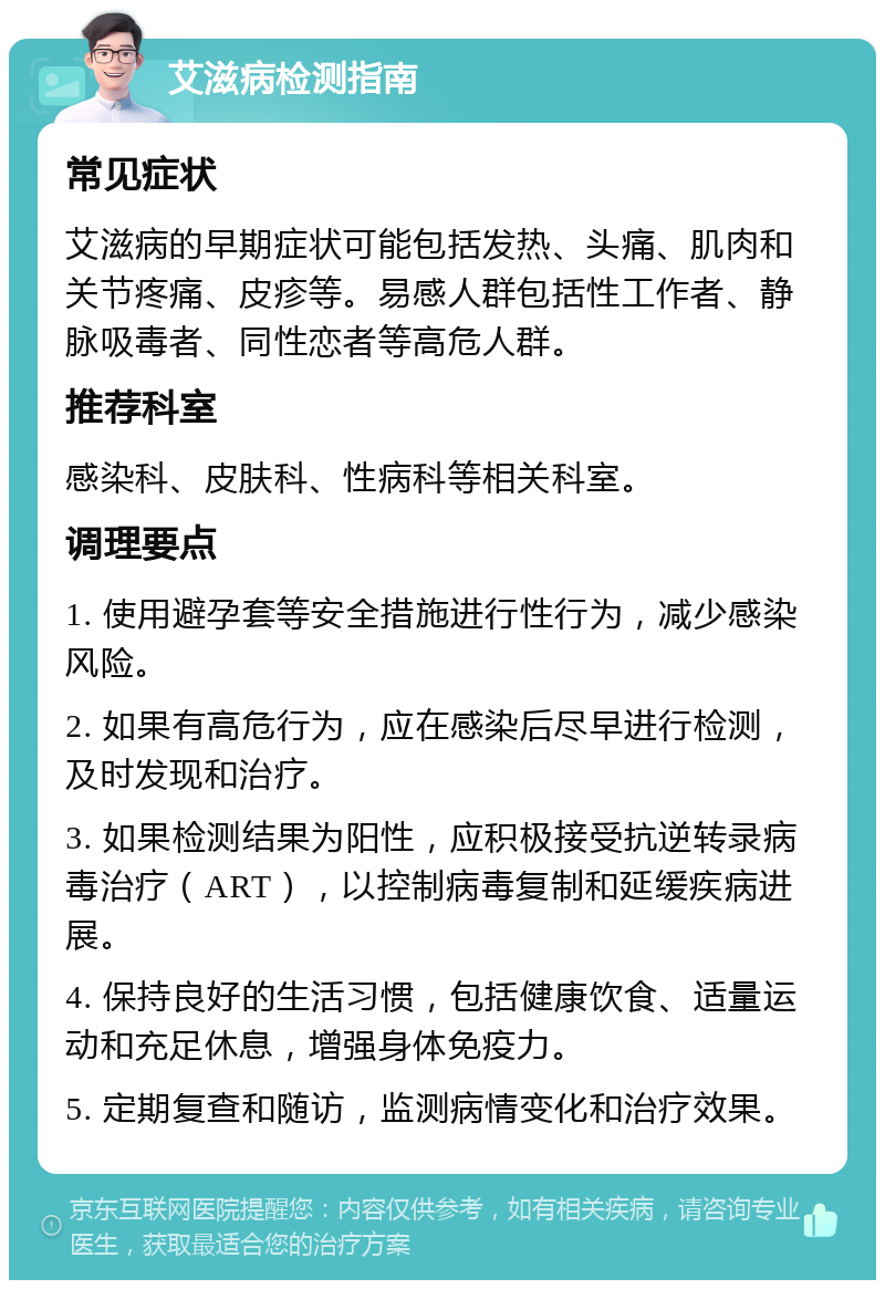 艾滋病检测指南 常见症状 艾滋病的早期症状可能包括发热、头痛、肌肉和关节疼痛、皮疹等。易感人群包括性工作者、静脉吸毒者、同性恋者等高危人群。 推荐科室 感染科、皮肤科、性病科等相关科室。 调理要点 1. 使用避孕套等安全措施进行性行为，减少感染风险。 2. 如果有高危行为，应在感染后尽早进行检测，及时发现和治疗。 3. 如果检测结果为阳性，应积极接受抗逆转录病毒治疗（ART），以控制病毒复制和延缓疾病进展。 4. 保持良好的生活习惯，包括健康饮食、适量运动和充足休息，增强身体免疫力。 5. 定期复查和随访，监测病情变化和治疗效果。