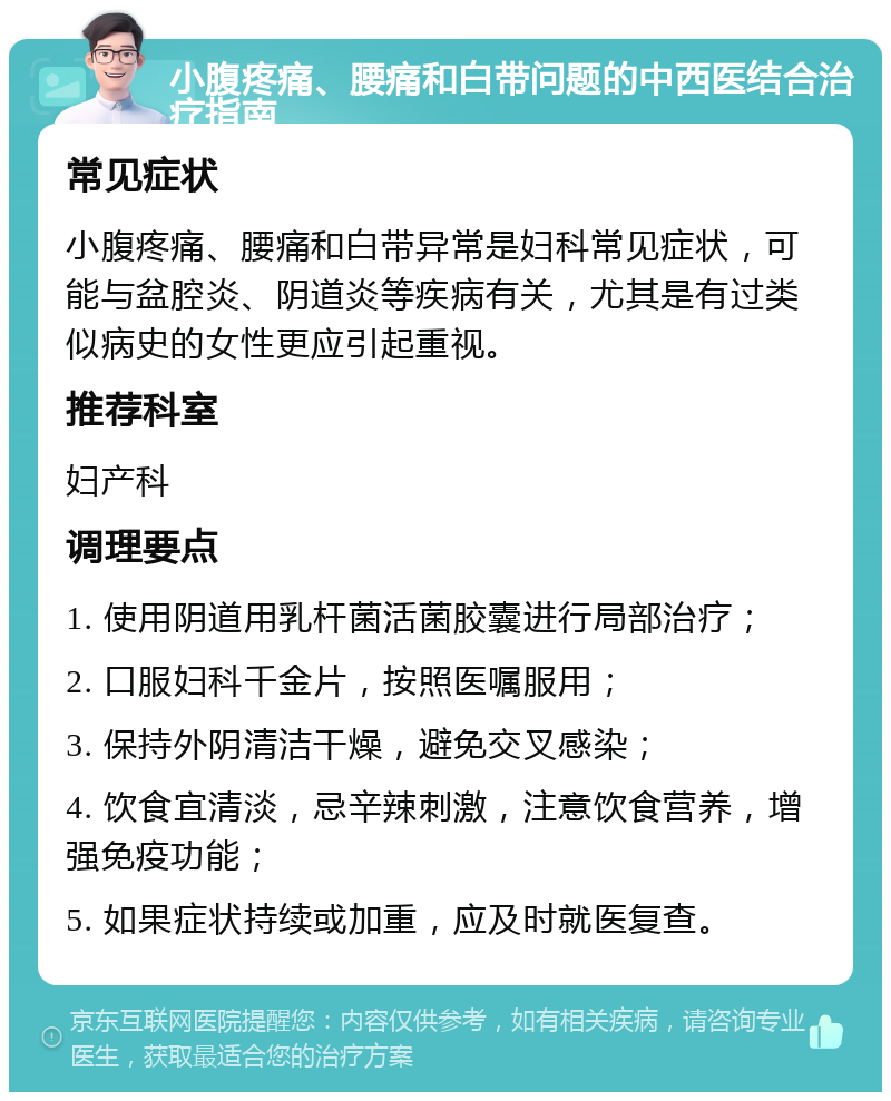 小腹疼痛、腰痛和白带问题的中西医结合治疗指南 常见症状 小腹疼痛、腰痛和白带异常是妇科常见症状，可能与盆腔炎、阴道炎等疾病有关，尤其是有过类似病史的女性更应引起重视。 推荐科室 妇产科 调理要点 1. 使用阴道用乳杆菌活菌胶囊进行局部治疗； 2. 口服妇科千金片，按照医嘱服用； 3. 保持外阴清洁干燥，避免交叉感染； 4. 饮食宜清淡，忌辛辣刺激，注意饮食营养，增强免疫功能； 5. 如果症状持续或加重，应及时就医复查。