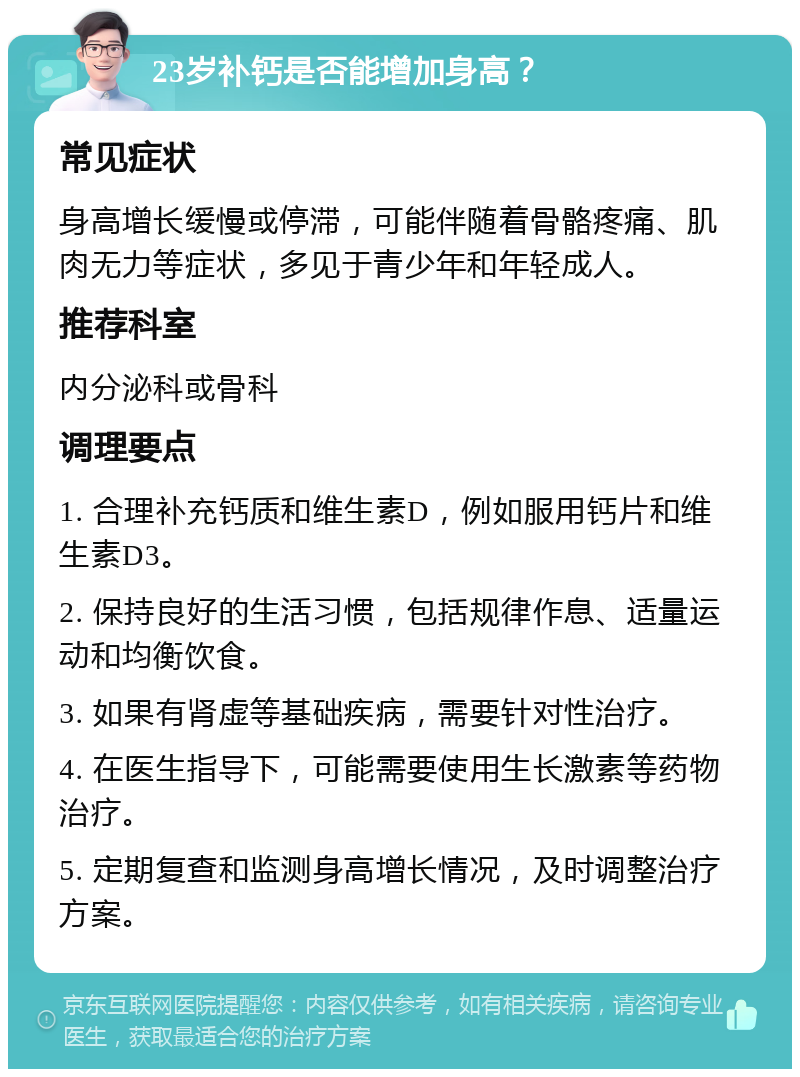 23岁补钙是否能增加身高？ 常见症状 身高增长缓慢或停滞，可能伴随着骨骼疼痛、肌肉无力等症状，多见于青少年和年轻成人。 推荐科室 内分泌科或骨科 调理要点 1. 合理补充钙质和维生素D，例如服用钙片和维生素D3。 2. 保持良好的生活习惯，包括规律作息、适量运动和均衡饮食。 3. 如果有肾虚等基础疾病，需要针对性治疗。 4. 在医生指导下，可能需要使用生长激素等药物治疗。 5. 定期复查和监测身高增长情况，及时调整治疗方案。