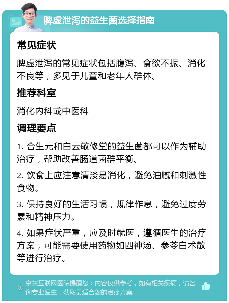 脾虚泄泻的益生菌选择指南 常见症状 脾虚泄泻的常见症状包括腹泻、食欲不振、消化不良等，多见于儿童和老年人群体。 推荐科室 消化内科或中医科 调理要点 1. 合生元和白云敬修堂的益生菌都可以作为辅助治疗，帮助改善肠道菌群平衡。 2. 饮食上应注意清淡易消化，避免油腻和刺激性食物。 3. 保持良好的生活习惯，规律作息，避免过度劳累和精神压力。 4. 如果症状严重，应及时就医，遵循医生的治疗方案，可能需要使用药物如四神汤、参苓白术散等进行治疗。