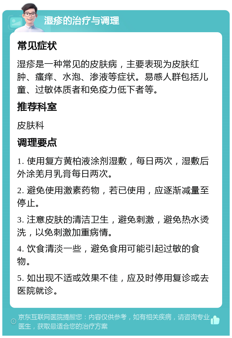 湿疹的治疗与调理 常见症状 湿疹是一种常见的皮肤病，主要表现为皮肤红肿、瘙痒、水泡、渗液等症状。易感人群包括儿童、过敏体质者和免疫力低下者等。 推荐科室 皮肤科 调理要点 1. 使用复方黄柏液涂剂湿敷，每日两次，湿敷后外涂羌月乳膏每日两次。 2. 避免使用激素药物，若已使用，应逐渐减量至停止。 3. 注意皮肤的清洁卫生，避免刺激，避免热水烫洗，以免刺激加重病情。 4. 饮食清淡一些，避免食用可能引起过敏的食物。 5. 如出现不适或效果不佳，应及时停用复诊或去医院就诊。