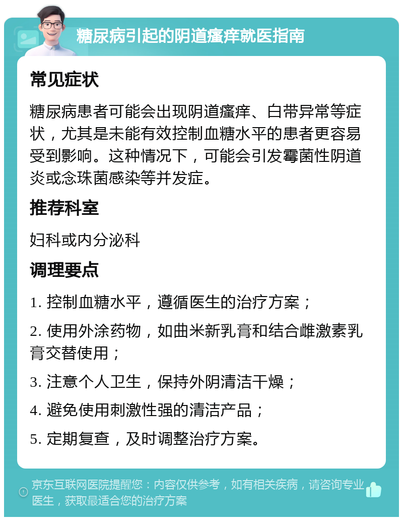 糖尿病引起的阴道瘙痒就医指南 常见症状 糖尿病患者可能会出现阴道瘙痒、白带异常等症状，尤其是未能有效控制血糖水平的患者更容易受到影响。这种情况下，可能会引发霉菌性阴道炎或念珠菌感染等并发症。 推荐科室 妇科或内分泌科 调理要点 1. 控制血糖水平，遵循医生的治疗方案； 2. 使用外涂药物，如曲米新乳膏和结合雌激素乳膏交替使用； 3. 注意个人卫生，保持外阴清洁干燥； 4. 避免使用刺激性强的清洁产品； 5. 定期复查，及时调整治疗方案。